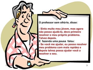 O professor sem olhá-lo, disse:

           - Sinto muito meu jóvem, mas agora
           não posso ajudá-lo, devo primeiro
           resolver o meu próprio problema.
           Talvez depois.
           E fazendo uma pausa falou:
           - Se você me ajudar, eu posso resolver
           meu problema com mais rapidez e
           depois talvez possa ajudar você a
           resolver o seu.



11-03-12                                        3
 