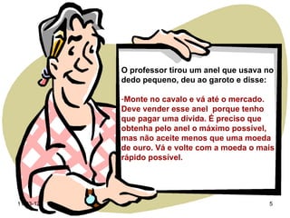 O professor tirou um anel que usava no
           dedo pequeno, deu ao garoto e disse:

           -Monte no cavalo e vá até o mercado.
           Deve vender esse anel porque tenho
           que pagar uma dívida. É preciso que
           obtenha pelo anel o máximo possível,
           mas não aceite menos que uma moeda
           de ouro. Vá e volte com a moeda o mais
           rápido possível.




11-03-12                                       5
 