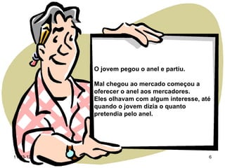 O jovem pegou o anel e partiu.

           Mal chegou ao mercado começou a
           oferecer o anel aos mercadores.
           Eles olhavam com algum interesse, até
           quando o jovem dizia o quanto
           pretendia pelo anel.




11-03-12                                       6
 