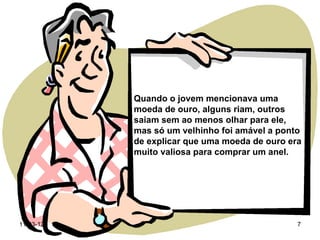 Quando o jovem mencionava uma
           moeda de ouro, alguns riam, outros
           saiam sem ao menos olhar para ele,
           mas só um velhinho foi amável a ponto
           de explicar que uma moeda de ouro era
           muito valiosa para comprar um anel.




11-03-12                                       7
 