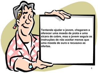 Tentando ajudar o jovem, chegaram a
           oferecer uma moeda de prata e uma
           xícara de cobre, mas o jovem seguia as
           instruções de não aceitar menos que
           uma moeda de ouro e recusava as
           ofertas.




11-03-12                                        8
 