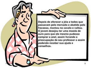 Depois de oferecer a jóia a todos que
           passavam pelo mercado e abatido pelo
           fracasso, montou no cavalo e voltou.
           O jovem desejou ter uma moeda de
           ouro para que ele mesmo pudesse
           comprar o anel, assim livrando a
           preocupação de seu professor e assim
           podendo receber sua ajuda e
           conselhos.




11-03-12                                       9
 