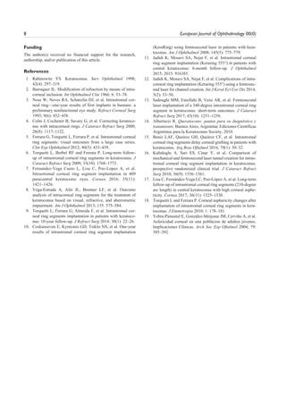 8 European Journal of Ophthalmology 00(0)
Funding
The author(s) received no financial support for the research,
authorship, and/or publication of this article.
References
1. Rabinowitz YS. Keratoconus. Surv Ophthalmol 1998;
42(4): 297–319.
2. Barraquer JL. Modification of refraction by means of intra-
corneal inclusion. Int Ophthalmol Clin 1966; 6: 53–78.
3. Nose W, Neves RA, Schanzlin DJ, et al. Intrastromal cor-
neal ring—one-year results of first implants in humans: a
preliminary nonfunctional eye study. Refract Corneal Surg
1993; 9(6): 452–458.
4. Colin J, Cochener B, Savary G, et al. Correcting keratoco-
nus with intracorneal rings. J Cataract Refract Surg 2000;
26(8): 1117–1122.
5. Ferrara G, Torquetti L, Ferrara P, et al. Intrastromal corneal
ring segments: visual outcomes from a large case series.
Clin Exp Ophthalmol 2012; 40(5): 433–439.
6. Torquetti L, Berbel RF and Ferrara P. Long-term follow-
up of intrastromal corneal ring segments in keratoconus. J
Cataract Refract Surg 2009; 35(10): 1768–1773.
7. Fernandez-Vega Cueto L, Lisa C, Poo-Lopez A, et al.
Intrastromal corneal ring segment implantation in 409
paracentral keratoconic eyes. Cornea 2016; 35(11):
1421–1426.
8. Vega-Estrada A, Alió JL, Brenner LF, et al. Outcome
analysis of intracorneal ring segments for the treatment of
keratoconus based on visual, refractive, and aberrometric
impairment. Am J Ophthalmol 2013; 155: 575–584.
9. Torquetti L, Ferrara G, Almeida F, et al. Intrastromal cor-
neal ring segments implantation in patients with keratoco-
nus: 10-year follow-up. J Refract Surg 2014; 30(1): 22–26.
10. Coskunseven E, Kymionis GD, Tsiklis NS, et al. One-year
results of intrastromal corneal ring segment implantation
(KeraRing) using femtosecond laser in patients with kera-
toconus. Am J Ophthalmol 2008; 145(5): 775–779.
11. Jadidi K, Mosavi SA, Nejat F, et al. Intrastromal corneal
ring segment implantation (Keraring 355°) in patients with
central keratoconus: 6-month follow-up. J Ophthalmol
2015; 2015: 916385.
12. Jadidi K, Mosavi SA, Nejat F, et al. Complications of intra-
corneal ring implantation (Keraring 355°) using a femtosec-
ond laser for channel creation. Int J Kerat Ect Cor Dis 2014;
3(2): 53–56.
13. Sadoughi MM, Einollahi B, Veisi AR, et al. Femtosecond
laser implantation of a 340-degree intrastromal corneal ring
segment in keratoconus: short-term outcomes. J Cataract
Refract Surg 2017; 43(10): 1251–1256.
14. Albertazzi R. Queratocono: pautas para su diagnóstico y
tratamiento. Buenos Aires, Argentina: Ediciones Científicas
Argentinas para la Keratoconus Society, 2010.
15. Beniz LAF, Queiroz GH, Queiroz CF, et al. Intrastromal
corneal ring segments delay corneal grafting in patients with
keratoconus. Arq Bras Oftalmol 2016; 79(1): 30–32.
16. Kubaloglu A, Sari ES, Cinar Y, et al. Comparison of
mechanical and femtosecond laser tunnel creation for intras-
tromal corneal ring segment implantation in keratoconus:
prospective randomized clinical trial. J Cataract Refract
Surg 2010; 36(9): 1556–1561.
17. Lisa C, Fernández-Vega LC, Poo-López A, et al. Long-term
follow-up of intrastromal corneal ring segments (210-degree
arc length) in central keratoconus with high corneal asphe-
ricity. Cornea 2017; 36(11): 1325–1330.
18. Torquetti L and Ferrara P. Corneal asphericity changes after
implantation of intrastromal corneal ring segments in kera-
toconus. J Emmetropia 2010; 1: 178–181.
19. Yebra-Pimentel E, González-Méijome JM, Cerviño A, et al.
Asfericidad corneal en una poblácion de adultos jóvenes.
Implicaciones Clínicas. Arch Soc Esp Oftalmol 2004; 79:
385–392.
 