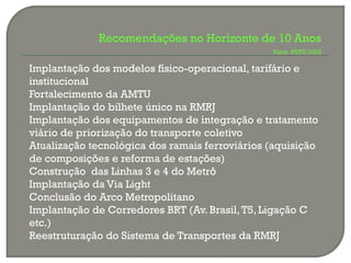 Recomendações no Horizonte de 10 Anos
                                                     Fonte :PDTU/2003


   Implantação dos modelos físico-operacional, tarifário e
    institucional
   Fortalecimento da AMTU
   Implantação do bilhete único na RMRJ
   Implantação dos equipamentos de integração e tratamento
    viário de priorização do transporte coletivo
   Atualização tecnológica dos ramais ferroviários (aquisição
    de composições e reforma de estações)
   Construção das Linhas 3 e 4 do Metrô
   Implantação da Via Light
   Conclusão do Arco Metropolitano
   Implantação de Corredores BRT (Av. Brasil, T5, Ligação C
    etc.)
   Reestruturação do Sistema de Transportes da RMRJ
 