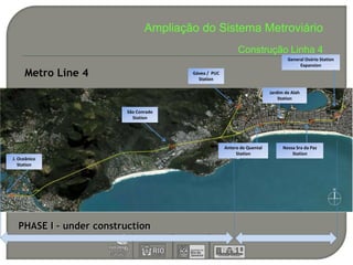 Ampliação do Sistema Metroviário
                                                           Construção Linha 4
                                                                                 General Osório Station
                                                                                      Expansion
     Metro Line 4                      Gávea / PUC
                                         Station

                                                                         Jardim de Alah
                                                                             Station

                        São Conrado
                          Station




                                                     Antero de Quental         Nossa Sra da Paz
                                                          Station                  Station
J. Oceânico
   Station




  PHASE I – under construction
 