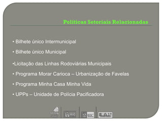 Políticas Setoriais Relacionadas


• Bilhete único Intermunicipal

• Bilhete único Municipal

•Licitação das Linhas Rodoviárias Municipais

• Programa Morar Carioca – Urbanização de Favelas

• Programa Minha Casa Minha Vida

• UPPs – Unidade de Polícia Pacificadora
 