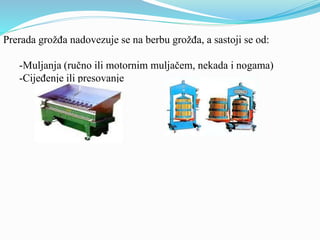 Prerada grožđa nadovezuje se na berbu grožđa, a sastoji se od: 
-Muljanja (ručno ili motornim muljačem, nekada i nogama) 
-Cijeđenje ili presovanje 
 