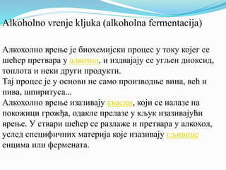 Alkoholno vrenje kljuka (alkoholna fermentacija) 
Алкохолно врење је биохемијски процес у току којег се 
шећер претвара у алкохол, и издвајају се угљен диоксид, 
топлота и неки други продукти. 
Тај процес је у основи не само производње вина, већ и 
пива, шпиритуса... 
Алкохолно врење изазивају квасци, који се налазе на 
покожици грожђа, одакле прелазе у кљук изазивајући 
врење. У ствари шећер се разлаже и претвара у алкохол, 
услед специфичних материја које изазивају гљивице 
енцима или фермената. 
 