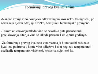 Formiranje pravog kvaliteta vina 
-Nakona vrenja vino dozrijeva odležavanjem kroz nekoliko mjeseci, pri 
čemu se u njemu odvijaju fizičke, hemijske i biohemijske promjene. 
-Tokom odležavanja mlado vino se nekoliko puta pretače radi 
prečišćavanja. Starija vina se takođe pretaču 1 do 2 puta godišnje. 
-Za formiranje pravog kvaliteta vina veoma je bitno voditi računa o 
kvalitetu podruma u kome vino odležava i to u pogledu temperature i 
oscilacije temperature, vlažnosti, prisustva svjetlosti itd. 
 