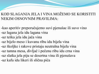 KOD SLAGANJA JELA I VINA MOŽEMO SE KORISTITI 
NEKIM OSNOVNIM PRAVILIMA: 
-kao aperitiv preporučujemo suvi pjenušac ili suvo vino 
-uz lagana jela idu lagana vina 
-uz teška jela idu jača vina 
-uz bijelo meso i kuvanu ribu idu bijela vina 
-uz školjke i rakove pristaju neutralna bijela vina 
-uz tamna mesa, divljač i pečenu ribu idu crna vina 
-uz slatka jela piju se desertna vina ili pjenušava 
-uz kafu idu likeri ili slična pića 
 