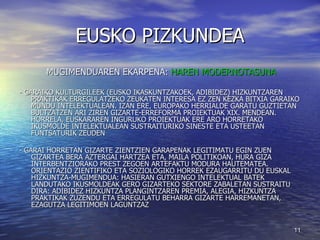 EUSKO PIZKUNDEA MUGIMENDUAREN EKARPENA:  HAREN MODERNOTASUNA - GARAIKO KULTURGILEEK (EUSKO IKASKUNTZAKOEK, ADIBIDEZ) HIZKUNTZAREN PRAKTIKAK ERREGULATZEKO ZEUKATEN INTERESA EZ ZEN KEZKA BITXIA GARAIKO MUNDU INTELEKTUALEAN. IZAN ERE, EUROPAKO HERRIALDE GARATU GUZTIETAN BULTZATZEN ARI ZIREN GIZARTE-ERREFORMA PROIEKTUAK XIX. MENDEAN. HORRELA, EUSKARAREN INGURUKO PROIEKTUAK ERE ARO HORRETAKO IKUSMOLDE INTELEKTUALEAN SUSTRAITURIKO SINESTE ETA USTEETAN FUNTSATURIK ZEUDEN - GARAI HORRETAN GIZARTE ZIENTZIEN GARAPENAK LEGITIMATU EGIN ZUEN GIZARTEA BERA AZTERGAI HARTZEA ETA, MAILA POLITIKOAN, HURA GIZA INTERBENTZIORAKO PREST ZEGOEN ARTEFAKTU MODURA HAUTEMATEA. ORIENTAZIO ZIENTIFIKO ETA SOZIOLOGIKO HORREK EZAUGARRITU DU EUSKAL HIZKUNTZA-MUGIMENDUA: HASIERAN GUTXIENGO INTELEKTUAL BATEK LANDUTAKO IKUSMOLDEAK GERO GIZARTEKO SEKTORE ZABALETAN SUSTRAITU DIRA: ADIBIDEZ HIZKUNTZA PLANGINTZAREN PREMIA, ALEGIA, HIZKUNTZA PRAKTIKAK ZUZENDU ETA ERREGULATU BEHARRA GIZARTE HARREMANETAN, EZAGUTZA LEGITIMOEN LAGUNTZAZ 