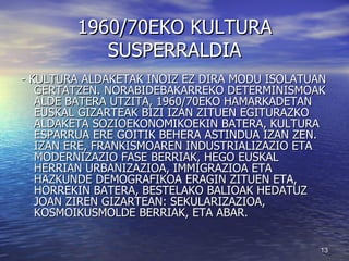 1960/70EKO KULTURA SUSPERRALDIA - KULTURA ALDAKETAK INOIZ EZ DIRA MODU ISOLATUAN GERTATZEN. NORABIDEBAKARREKO DETERMINISMOAK ALDE BATERA UTZITA, 1960/70EKO HAMARKADETAN EUSKAL GIZARTEAK BIZI IZAN ZITUEN EGITURAZKO ALDAKETA SOZIOEKONOMIKOEKIN BATERA, KULTURA ESPARRUA ERE GOITIK BEHERA ASTINDUA IZAN ZEN. IZAN ERE, FRANKISMOAREN INDUSTRIALIZAZIO ETA MODERNIZAZIO FASE BERRIAK, HEGO EUSKAL HERRIAN URBANIZAZIOA, IMMIGRAZIOA ETA HAZKUNDE DEMOGRAFIKOA ERAGIN ZITUEN ETA, HORREKIN BATERA, BESTELAKO BALIOAK HEDATUZ JOAN ZIREN GIZARTEAN: SEKULARIZAZIOA, KOSMOIKUSMOLDE BERRIAK, ETA ABAR.  