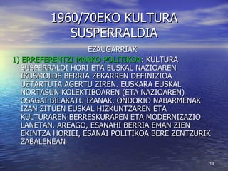 1960/70EKO KULTURA SUSPERRALDIA EZAUGARRIAK 1) ERREFERENTZI MARKO POLITIKOA : KULTURA SUSPERRALDI HORI ETA EUSKAL NAZIOAREN IKUSMOLDE BERRIA ZEKARREN DEFINIZIOA UZTARTUTA AGERTU ZIREN. EUSKARA EUSKAL NORTASUN KOLEKTIBOAREN (ETA NAZIOAREN) OSAGAI BILAKATU IZANAK, ONDORIO NABARMENAK IZAN ZITUEN EUSKAL HIZKUNTZAREN ETA KULTURAREN BERRESKURAPEN ETA MODERNIZAZIO LANETAN. AREAGO, ESANAHI BERRIA EMAN ZIEN EKINTZA HORIEI, ESANAI POLITIKOA BERE ZENTZURIK ZABALENEAN 