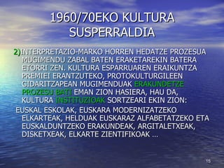 1960/70EKO KULTURA SUSPERRALDIA 2) INTERPRETAZIO-MARKO HORREN HEDATZE PROZESUA MUGIMENDU ZABAL BATEN ERAKETAREKIN BATERA ETORRI ZEN. KULTURA ESPARRUAREN ERAIKUNTZA PREMIEI ERANTZUTEKO, PROTOKULTURGILEEN GIDARITZAPEAN MUGIMENDUAK  ERAKUNDETZE PROZESU BATI  EMAN ZION HASIERA, HAU DA, KULTURA  INSTITUZIOAK  SORTZEARI EKIN ZION: EUSKAL ESKOLAK, EUSKARA MODERNIZATZEKO ELKARTEAK, HELDUAK EUSKARAZ ALFABETATZEKO ETA EUSKALDUNTZEKO ERAKUNDEAK, ARGITALETXEAK, DISKETXEAK, ELKARTE ZIENTIFIKOAK … 