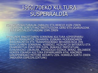 1960/70EKO KULTURA SUSPERRALDIA EGINKIZUN KULTURALAK ZABALDU ETA BEREIZI EGIN ZIREN NEURRIAN, SORTUTAKO INSTITUZIOAK GERO ETA UGARIAGOAK ETA ESPEZIALIZATUAGOAK IZAN ZIREN  (ERAKUNDE BAKOITZAREN SORRERAK KULTURA AZPIESPARRU BATEN ERAIKUNTZA ZEKARREN: EUSKARA MODERNOAREN BIRSORKUNTZA ETA TRANSMISIORAKO BEHARREZKOA ZEN IKASTOLAREN SORRERAK, ADIBIDEZ, HIZKUNTZA BATERATU ETA ERABERRITUA ESKATZEN ZUEN, IRAKASLE PRESTATUAK, EUSKARAZKO LIBURUAK, PEDAGOGIA EGOKIA. BERAZ, BALIABIDE HORIEN ESKARIA KULTURA ESPARRUAREN ATAL ASKOREN GARAPENERAKO MOTORE BIHURTU ZEN. HORRELA SORTU ZIREN JARDUERA ESPEZIALIZATUAK) 