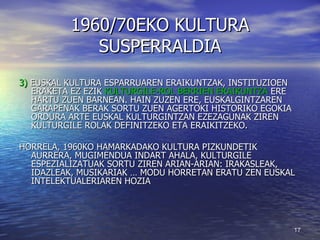 1960/70EKO KULTURA SUSPERRALDIA 3)  EUSKAL KULTURA ESPARRUAREN ERAIKUNTZAK, INSTITUZIOEN ERAKETA EZ EZIK  KULTURGILE-ROL BERRIEN ERAIKUNTZA  ERE HARTU ZUEN BARNEAN. HAIN ZUZEN ERE, EUSKALGINTZAREN GARAPENAK BERAK SORTU ZUEN AGERTOKI HISTORIKO EGOKIA ORDURA ARTE EUSKAL KULTURGINTZAN EZEZAGUNAK ZIREN KULTURGILE ROLAK DEFINITZEKO ETA ERAIKITZEKO.  HORRELA, 1960KO HAMARKADAKO KULTURA PIZKUNDETIK AURRERA, MUGIMENDUA INDART AHALA, KULTURGILE ESPEZIALIZATUAK SORTU ZIREN ARIAN-ARIAN: IRAKASLEAK, IDAZLEAK, MUSIKARIAK … MODU HORRETAN ERATU ZEN EUSKAL INTELEKTUALERIAREN HOZIA 