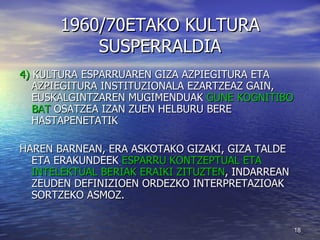 1960/70ETAKO KULTURA SUSPERRALDIA 4)  KULTURA ESPARRUAREN GIZA AZPIEGITURA ETA AZPIEGITURA INSTITUZIONALA EZARTZEAZ GAIN,  EUSKALGINTZAREN MUGIMENDUAK  GUNE KOGNITIBO BAT  OSATZEA IZAN ZUEN HELBURU BERE HASTAPENETATIK HAREN BARNEAN, ERA ASKOTAKO GIZAKI, GIZA TALDE ETA ERAKUNDEEK  ESPARRU KONTZEPTUAL ETA INTELEKTUAL BERIAK ERAIKI ZITUZTEN , INDARREAN ZEUDEN DEFINIZIOEN ORDEZKO INTERPRETAZIOAK SORTZEKO ASMOZ. 