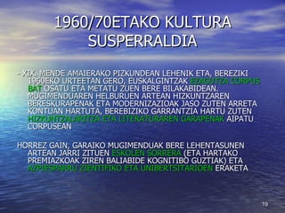 1960/70ETAKO KULTURA SUSPERRALDIA - XIX. MENDE AMAIERAKO PIZKUNDEAN LEHENIK ETA, BEREZIKI 1960EKO URTEETAN GERO, EUSKALGINTZAK  EZAGUTZA CORPUS BAT  OSATU ETA METATU ZUEN BERE BILAKABIDEAN. MUGIMENDUAREN HELBURUEN ARTEAN HIZKUNTZAREN BERESKURAPENAK ETA MODERNIZAZIOAK JASO ZUTEN ARRETA KONTUAN HARTUTA, BEREBIZIKO GARRANTZIA HARTU ZUTEN  HIZKUNTZALARITZA ETA LITERATURAREN GARAPENAK  AIPATU CORPUSEAN HORREZ GAIN, GARAIKO MUGIMENDUAK BERE LEHENTASUNEN ARTEAN JARRI ZITUEN  ESKOLEN SORRERA  (ETA HARTAKO PREMIAZKOAK ZIREN BALIABIDE KOGNITIBO GUZTIAK) ETA  AZPIESPARRU ZIENTIFIKO ETA UNIBERTSITARIOEN  ERAKETA 