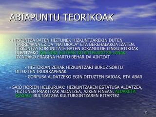 ABIAPUNTU TEORIKOAK - HIZKUNTZA BATEN HIZTUNEK HIZKUNTZAREKIN DUTEN HARREMANA EZ DA “NATURALA” ETA BEREHALAKOA IZATEN. HIZKUNTZA KOMUNITATE BATEN JOKAMOLDE LINGUISTIKOAK ULERTZEKO  KULTURA ELITEEN BITARTEKARITZA-LANAK  IZANDAKO ERAGINA HARTU BEHAR DA AINTZAT - HISTORIAN ZEHAR HIZKUNTZARI BURUZ SORTU  DITUZTEN IRUDIKAPENAK - CORPUSA ALDATZEKO EGIN DITUZTEN SAIOAK, ETA ABAR - SAIO HORIEN HELBURUAK: HIZKUNTZAREN ESTATUSA ALDATZEA, HIZTUNEN PRAKTIKAK ALDATZEA, AZKEN FINEAN,  ALDAKETA SOZIALA  BULTZATZEA KULTURGINTZAREN BITARTEZ  
