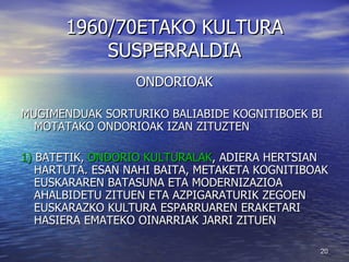 1960/70ETAKO KULTURA SUSPERRALDIA ONDORIOAK MUGIMENDUAK SORTURIKO BALIABIDE KOGNITIBOEK BI MOTATAKO ONDORIOAK IZAN ZITUZTEN 1)  BATETIK,  ONDORIO KULTURALAK , ADIERA HERTSIAN HARTUTA. ESAN NAHI BAITA, METAKETA KOGNITIBOAK EUSKARAREN BATASUNA ETA MODERNIZAZIOA AHALBIDETU ZITUEN ETA AZPIGARATURIK ZEGOEN EUSKARAZKO KULTURA ESPARRUAREN ERAKETARI HASIERA EMATEKO OINARRIAK JARRI ZITUEN 