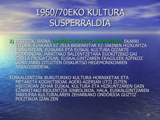 1960/70EKO KULTURA SUSPERRALDIA 2)  BESTETIK, BAINA,  ONDORIO POLITIKO NABARMENAK  EKARRI ZITUEN. EUSKARA EZ ZELA BASERRITAR EZ-JAKINEN HIZKUNTZA ERAKUSTEAN, EUSKARA ETA EUSKAL KULTURA GIZARTE MODERNOAK JARRITAKO BALDINTZETARA EGOKITZEKO GAI ZIRELA FROGATZEAN, EUSKALGINTZAREN ERAGILEEK AZPIKOZ GORA JARRI ZITUZTEN DISKURTSO HEGEMONIKOAREN ARRAZOIBIDEAK. EUSKALGINTZAK BURUTURIKO KULTURA HORNIKETAK ETA METAKETA KOGNITIBOAK AGERI-AGERIAN UTZI ZUTEN HISTORIAN ZEHAR EUSKAL KULTURA ETA HIZKUNTZAREN GAIN EZARRITAKO BIOLENTZIA SINBOLIKOA. HALA, EUSKALGINTZAREN JARDUERA KULTURALAREN ZEHARKAKO ONDORIOA GUZTIZ POLITIKOA IZAN ZEN 