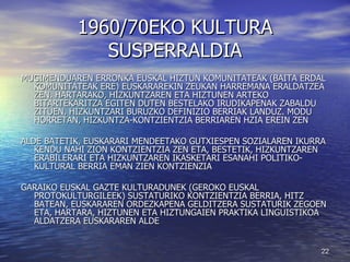 1960/70EKO KULTURA SUSPERRALDIA MUGIMENDUAREN ERRONKA EUSKAL HIZTUN KOMUNITATEAK (BAITA ERDAL KOMUNITATEAK ERE) EUSKARAREKIN ZEUKAN HARREMANA ERALDATZEA ZEN. HARTARAKO, HIZKUNTZAREN ETA HIZTUNEN ARTEKO BITARTEKARITZA EGITEN DUTEN BESTELAKO IRUDIKAPENAK ZABALDU ZITUEN, HIZKUNTZARI BURUZKO DEFINIZIO BERRIAK LANDUZ. MODU HORRETAN, HIZKUNTZA-KONTZIENTZIA BERRIAREN HZIA EREIN ZEN ALDE BATETIK, EUSKARARI MENDEETAKO GUTXIESPEN SOZIALAREN IKURRA KENDU NAHI ZION KONTZIENTZIA ZEN ETA, BESTETIK, HIZKUNTZAREN ERABILERARI ETA HIZKUNTZAREN IKASKETARI ESANAHI POLITIKO-KULTURAL BERRIA EMAN ZIEN KONTZIENZIA GARAIKO EUSKAL GAZTE KULTURADUNEK (GEROKO EUSKAL PROTOKULTURGILEEK) SUSTATURIKO KONTZIENTZIA BERRIA, HITZ BATEAN, EUSKARAREN ORDEZKAPENA GELDITZERA SUSTATURIK ZEGOEN ETA, HARTARA, HIZTUNEN ETA HIZTUNGAIEN PRAKTIKA LINGUISTIKOA ALDATZERA EUSKARAREN ALDE 