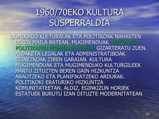 1960/70EKO KULTURA SUSPERRALDIA 3)ONDORIO KULTURALAK ETA POLITIKOAK NAHASTEN DIREN MAILA BATEAN, MUGIMENDUAK  HIZKUNTZA POLITIKAREN PREMIAREN IDEIA   GIZARTERATU ZUEN. ALDAKETA LEGALAK ETA ADMINISTRATIBOAK EZINEZKOAK ZIREN GARAIAN. KULTURA MUGIMENDUAK ETA MUGIMENDUKO KULTURGILEEK HARTU ZITUZTEN BEREN GAIN HIZKUNTZA ARAUTZEKO ETA PLANIFIKATZEKO ARDURAK. POLITIKOKI ERATURIKO HIZKUNTZA KOMUNITATEETAN, ALDIZ, EGINKIZUN HORIEK ESTATUEK BURUTU IZAN DITUZTE MODERNITATEAN 