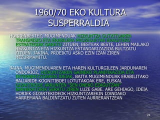 1960/70 EKO KULTURA SUSPERRALDIA  HORRENBESTEZ, MUGIMENDUAK  HIZKUNTZA GUTXITUAREN TRANSMISIO ETA ERABILERA PROZESUETAN ERAGITEKO ESTRATEGIAK GARATU  ZITUEN; BESTEAK BESTE, LEHEN MAILAKO HEZKUNTZA ETA HIZKUNTZA ESTANDARIZAZIOA BULTZATU ZITUEN. JAKINA, PROEIKTU ASKO EZIN IZAN ZIREN HEZURMAMITU. BAINA, MUGIMENDUAREN ETA HAREN KULTURGILEEN JARDUNAREN ONDORIOZ,  HIZKUNTZAREN GAINEKO PLANIFIKAZIOA ETA INTERBENTZIOAREN IDEIAK , BAITA MUGIMENDUAK ERABILITAKO BALIABIDE KOGNITIBOEI LOTUTAKOAK ERE, EUSKAL  GIZARTEKIDE ARRUNTEN “SEN ONEKO EZAGUTZAN” BARNERATURIK GERATU ZIREN  LUZE GABE. ARE GEHIAGO, IDEIA HORIEK GIZARTEKIDEOK HIZKUNTZAREKIN IZANDAKO HARREMANA BALDINTZATU ZUTEN AURRERANTZEAN 