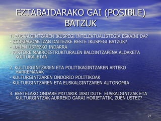 EZTABAIDARAKO GAI (POSIBLE) BATZUK 1. EUSKALGINTZAREN IKUSPEGI INTELEKTUALISTEGIA ESKAINI DA? - EGOKIAGOAK IZAN DAITEZKE BESTE IKUSPEGI BATZUK? - IDEIEN USTEZKO INDARRA - FAKTORE MAKROESTRUKTURALEN BALDINTZAPENA ALDAKETA KULTURALETAN 2. KULTURGINTZAREN ETA POLITIKAGINTZAREN ARTEKO HARREMANAK - KULTURGINTZAREN ONDORIO POLITIKOAK - KULTURGINTZAREN ETA EUSKALGINTZAREN AUTONOMIA 3. BESTELAKO ONDARE MOTARIK JASO DUTE  EUSKALGINTZAK ETA KULTURGINTZAK AURREKO GARAI HORIETATIK, ZUEN USTEZ? 