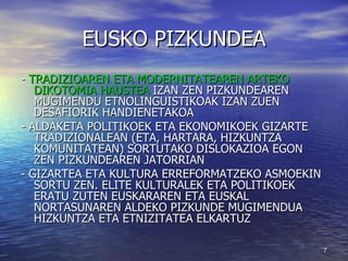 EUSKO PIZKUNDEA -  TRADIZIOAREN ETA MODERNITATEAREN ARTEKO DIKOTOMIA HAUSTEA  IZAN ZEN PIZKUNDEAREN MUGIMENDU ETNOLINGUISTIKOAK IZAN ZUEN DESAFIORIK HANDIENETAKOA - ALDAKETA POLITIKOEK ETA EKONOMIKOEK GIZARTE TRADIZIONALEAN (ETA, HARTARA, HIZKUNTZA KOMUNITATEAN) SORTUTAKO DISLOKAZIOA EGON ZEN PIZKUNDEAREN JATORRIAN - GIZARTEA ETA KULTURA ERREFORMATZEKO ASMOEKIN  SORTU ZEN. ELITE KULTURALEK ETA POLITIKOEK ERATU ZUTEN EUSKARAREN ETA EUSKAL NORTASUNAREN ALDEKO PIZKUNDE MUGIMENDUA HIZKUNTZA ETA ETNIZITATEA ELKARTUZ  