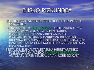 EUSKO PIZKUNDEA NOLAKO URRATSAK EGIN ZIREN KULTURA ESPARRUA OSATZEKO? 1) ERA ASKOTAKO  ALDIZKARIAK  SORTU ZIREN ( RIEV ,  EUSKAL ESNALEA ). ARGITALPEN HORIEK ERABAKIGARRIAK IZAN ZIREN GARAIKO PROTOINTELEKTUALAK HARREMAN BILBEETAN BILTZEKO ETA ESPARRU INTELEKTUALA TRINKOTZEN HASTEKO, BAITA GUNE KOGNITIBO GARRANTZITSUA ERATZEKO ERE. BESTALDE, EUSKALTZALETASUNA HERRITARTZEKO HIZKUNTZAREN ALDEKO  EKINTZA KULTURALAK  ANTOLATU ZIREN (EUSKAL JAIAK, LORE JOKOAK) 