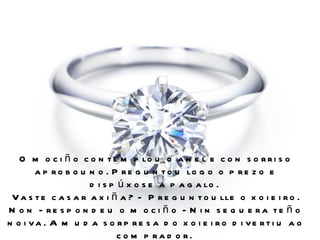 O m o c i ñ o c o n t e m p lo u o a n e l e c o n s o r r i s o
       a p r o b o u n o . P r e g u n t o u lo g o o p r e z o e
                     d i s p ú x o s e a p a g a lo .
 V a s t e c a s a r a x i ñ a ? - P r e g u n t o u lle o x o i e i r o .
N o n - re s p o n d e u o m o c i ñ o - N i n s e q u e ra te ñ o
n o i va . A m u d a s o rp re s a d o x o i e i ro d i ve rti u a o
                             c o m p ra d o r.
 