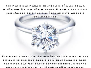 F o i p a i e n a i p a ra m i n . F o i a m i ñ a a m i g a , a
 m i ñ a i rm á e a m i ñ a m e s tra . F íx o m e s e r o q u e
   s o n . A g o r a q u e p o d o m é r c o lle e s t e a n e l d e
                          c o m p ro m i s o .




E la n u n c a t u v o u n . E u r e g á lo llo c o m o p r o m e s a
 d e q u e s e e la fi x o t o d o p o r m i n , a g o r a e u fa r e i
  t o d o p o r e la . Q u i z a i s d e s p o i s e n t r e g u e o u t r o
    a n e l d e c o m p ro m i s o . P e ro s e rá o s e g u n d o .
 
