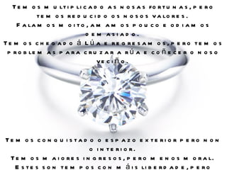 T e m o s m u lt i p li c a d o a s n o s a s fo r t u n a s , p e r o
            t e m o s r e d u c i d o o s n o s o s v a lo r e s .
    F a la m o s m o i t o , a m a m o s p o u c o e o d i a m o s
                             d e m asiad o.
Te m o s c h e g a d o á Lú a e re g re s a m o s , p e ro te m o s
 p r o b le m a s p a r a c r u z a r a r ú a e c o ñ e c e r o n o s o
                                 ve c i ñ o .




Te m o s c o n q u i s ta d o o e s p a z o e x te ri o r p e ro n o n
                            o i n te ri o r.
 T e m o s m a i o r e s i n g r e s o s , p e r o m e n o s m o r a l.
   E s t e s s o n t e m p o s c o n m á i s li b e r d a d e , p e r o
 