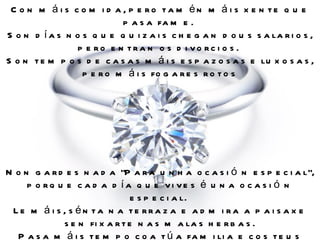 C o n m á i s c o m i d a , p e ro ta m én m á i s x e n te q u e
                           p a s a fa m e .
S o n d í a s n o s q u e q u i z a i s c h e g a n d o u s s a la r i o s ,
                 p e ro e n tra n o s d i vo rc i o s .
S o n t e m p o s d e c a s a s m á i s e s p a z o s a s e lu x o s a s ,
                  p e r o m á i s fo g a r e s r o t o s




N o n g a r d e s n a d a "P a r a u n h a o c a s i ó n e s p e c i a l",
     p o rq u e c a d a d ía q u e vi ve s é u n a o c a s i ó n
                               e s p e c i a l.
 Le m á i s , s én ta n a te rra z a e a d m i ra a p a i s a x e
             s e n fi x a r t e n a s m a la s h e r b a s .
  P a s a m á i s t e m p o c o a t ú a fa m i li a e c o s t e u s
 