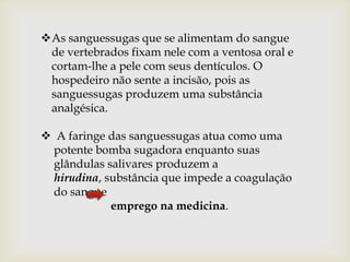 As sanguessugas que se alimentam do sangue
 de vertebrados fixam nele com a ventosa oral e
 cortam-lhe a pele com seus dentículos. O
 hospedeiro não sente a incisão, pois as
 sanguessugas produzem uma substância
 analgésica.

 A faringe das sanguessugas atua como uma
 potente bomba sugadora enquanto suas
 glândulas salivares produzem a
 hirudina, substância que impede a coagulação
 do sangue
            emprego na medicina.
 