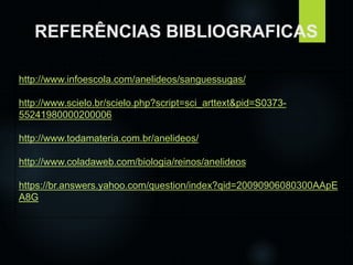 REFERÊNCIAS BIBLIOGRAFICAS 
http://www.infoescola.com/anelideos/sanguessugas/ 
http://www.scielo.br/scielo.php?script=sci_arttext&pid=S0373- 
55241980000200006 
http://www.todamateria.com.br/anelideos/ 
http://www.coladaweb.com/biologia/reinos/anelideos 
https://br.answers.yahoo.com/question/index?qid=20090906080300AApE 
A8G 
