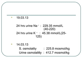  19.03.13
24 hrs urine Na +
: 229.35 mmol/L
(40-220)
24 hrs urine K +
: 45.38 mmol/L(25-
125)
 14.03.13
S. osmolality : 225.8 mosmol/kg
Urine osmolalitly : 412.7 mosmol/kg
 
