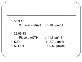  5.03.13
S. basal cortisol : 8.10 μgm/dl
 29.06.13
Plasma ACTH : 11.5 pg/ml
 S.T4 : 12.7 µgm/dl
 S. TSH : 0.50 µIU/ml
 