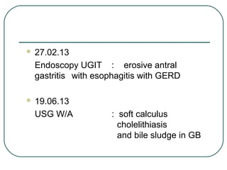  27.02.13
Endoscopy UGIT : erosive antral
gastritis with esophagitis with GERD
 19.06.13
USG W/A : soft calculus
cholelithiasis
and bile sludge in GB
 