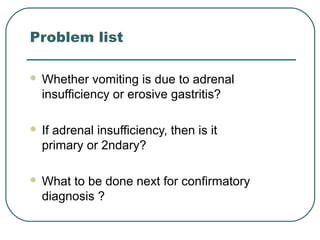 Problem list
 Whether vomiting is due to adrenal
insufficiency or erosive gastritis?
 If adrenal insufficiency, then is it
primary or 2ndary?
 What to be done next for confirmatory
diagnosis ?
 