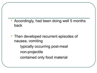  Accordingly, had been doing well 5 months
back
 Then developed recurrent episodes of
nausea, vomiting
typically occurring post-meal
non-projectile
contained only food material
 