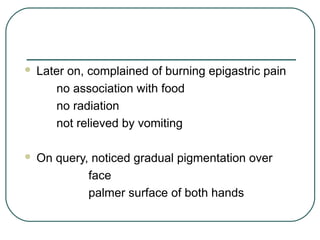 Later on, complained of burning epigastric pain
no association with food
no radiation
not relieved by vomiting
 On query, noticed gradual pigmentation over
face
palmer surface of both hands
 