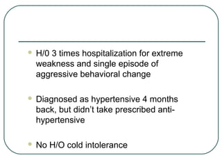  H/0 3 times hospitalization for extreme
weakness and single episode of
aggressive behavioral change
 Diagnosed as hypertensive 4 months
back, but didn’t take prescribed anti-
hypertensive
 No H/O cold intolerance
 