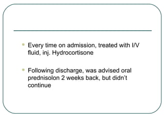  Every time on admission, treated with I/V
fluid, inj. Hydrocortisone
 Following discharge, was advised oral
prednisolon 2 weeks back, but didn’t
continue
 