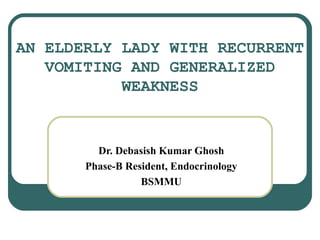 AN ELDERLY LADY WITH RECURRENT
VOMITING AND GENERALIZED
WEAKNESS
Dr. Debasish Kumar Ghosh
Phase-B Resident, Endocrinology
BSMMU
 
