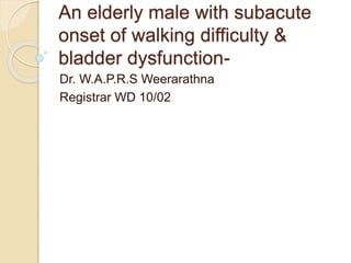 An elderly male with subacute 
onset of walking difficulty & 
bladder dysfunction- 
Dr. W.A.P.R.S Weerarathna 
Registrar WD 10/02 
 