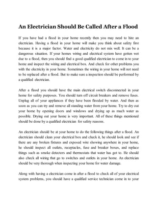 An Electrician Should Be Called After a Flood
If you have had a flood in your home recently then you may need to hire an
electrician. Having a flood in your home will make you think about safety first
because it is a major factor. Water and electricity do not mix well. It can be a
dangerous situation. If your homes wiring and electrical system have gotten wet
due to a flood, then you should find a good qualified electrician to come in to your
home and inspect the wiring and electrical box. And check for other problems you
with the electricity in your home. Sometimes the wiring in your home will not need
to be replaced after a flood. But to make sure a inspection should be performed by
a qualified electrician.
After a flood you should have the main electrical switch disconnected in your
home for safety purposes. You should turn off circuit breakers and remove fuses.
Unplug all of your appliances if they have been flooded by water. And then as
soon as you can try and remove all standing water from your home. Try to dry out
your home by opening doors and windows and drying up as much water as
possible. Drying out your home is very important. All of these things mentioned
should be done by a qualified electrician for safety reasons.
An electrician should be at your home to do the following things after a flood. An
electrician should clean your electrical box and check it, he should look and see if
there are any broken fixtures and exposed wire showing anywhere in your home,
he should inspect all outlets, receptacles, fuse and breaker boxes, and replace
things such as smoke detectors and thermostats that water has got to. He should
also check all wiring that go to switches and outlets in your home. An electrician
should be very thorough when inspecting your home for water damage.
Along with having a electrician come in after a flood to check all of your electrical
system problems, you should have a qualified service technician come in to your
 