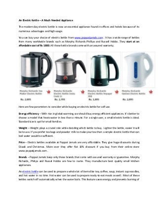 An Electric Kettle – A Much Needed Appliance
The modern day electric kettle is now an essential appliance found in offices and hotels because of its
numerous advantages and high usage.
You can buy your choice of electric kettle from www.poppatjamals.com . It has a wide range of kettles
from many worldwide brands such as Morphy Richards Phillips and Russell Hobbs. They start at an
affordable cost of Rs 1800. All these kettle brands come with an assured warranty.
Here are few parameters to consider while buying an electric kettle for self use.
Energy efficiency – With rise in global warming, we should uy energy effi ient applian es. It’s etter to
choose a model that heats water in less than a minute. For a single user, a small electric kettle is ideal.
Standard size is apt for small families.
Weight – Weight plays a crucial role while deciding which kettle to buy. Lighter the kettle, easier it will
be to use. If you prefer tea bags and powder milk to make your tea then a simple electric kettle that can
boil water would be sufficient.
Price – Electric kettles available at Poppat Jamals are very affordable. They give huge discounts during
Diwali and Christmas. More over they offer flat 10% discount if you buy from their online store
www.poppatjamals.com .
Brands – Poppat Jamals keep only those brands that come with assured warranty or guarantee. Morphy
Richards, Philips and Russel Hobbs are few to name. They manufacture best quality small kitchen
appliances.
An electric kettle can be used to prepare a whole lot of items like tea, coffee, soup, instant cup noodles,
and hot water in no time. Hot water can be used to prepare ready-to-eat meals as well. Most of these
kettles switch off automatically when the water boils. This feature saves energy and prevents burning of
 