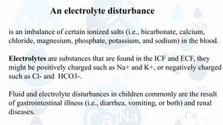 An electrolyte disturbance
is an imbalance of certain ionized salts (i.e., bicarbonate, calcium,
chloride, magnesium, phosphate, potassium, and sodium) in the blood.
Electrolytes are substances that are found in the ICF and ECF, they
might be positively charged such as Na+ and K+, or negatively charged
such as Cl- and HCO3-.
Fluid and electrolyte disturbances in children commonly are the result
of gastrointestinal illness (i.e., diarrhea, vomiting, or both) and renal
diseases.
1
 